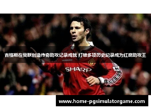 吉格斯在曼联创造传奇助攻记录成就 打破多项历史纪录成为红魔助攻王