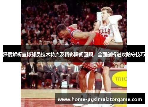 深度解析篮球球员技术特点及精彩瞬间回顾，全面剖析进攻防守技巧