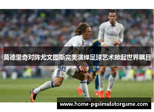 莫德里奇对阵尤文图斯完美演绎足球艺术掀起世界瞩目