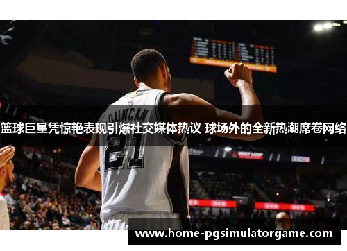 篮球巨星凭惊艳表现引爆社交媒体热议 球场外的全新热潮席卷网络