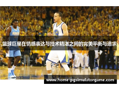 篮球巨星在情感表达与技术精湛之间的完美平衡与追求