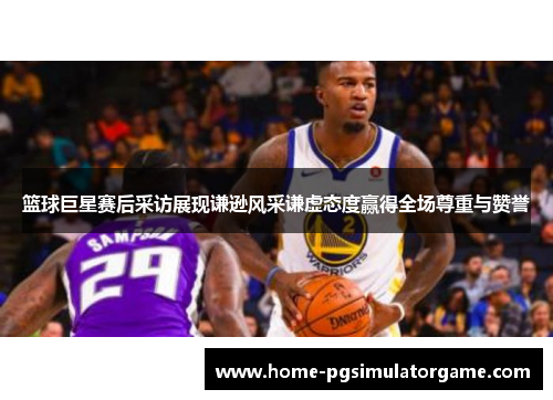 篮球巨星赛后采访展现谦逊风采谦虚态度赢得全场尊重与赞誉