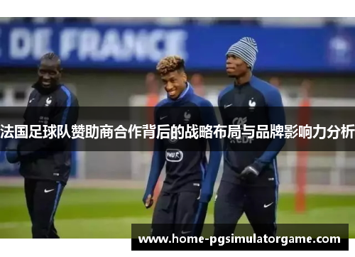 法国足球队赞助商合作背后的战略布局与品牌影响力分析