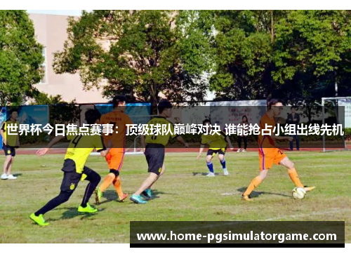世界杯今日焦点赛事：顶级球队巅峰对决 谁能抢占小组出线先机