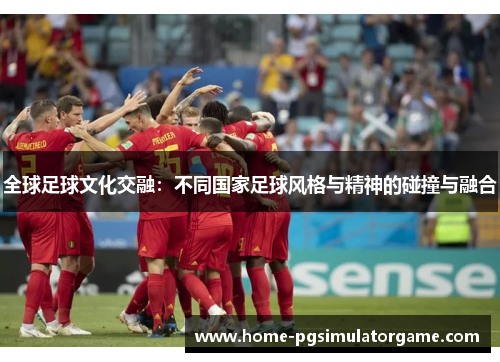 全球足球文化交融：不同国家足球风格与精神的碰撞与融合