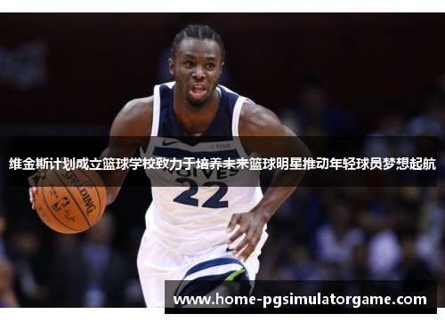 维金斯计划成立篮球学校致力于培养未来篮球明星推动年轻球员梦想起航