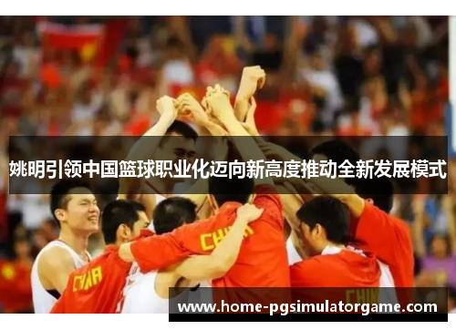 姚明引领中国篮球职业化迈向新高度推动全新发展模式
