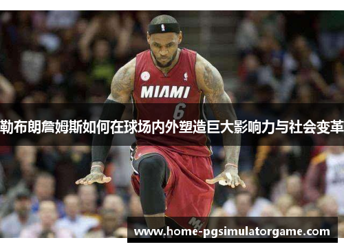 勒布朗詹姆斯如何在球场内外塑造巨大影响力与社会变革