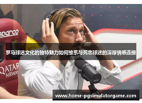 罗马球迷文化的独特魅力如何维系与死忠球迷的深厚情感连接