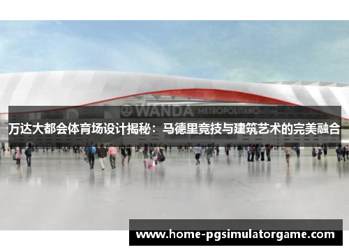 万达大都会体育场设计揭秘：马德里竞技与建筑艺术的完美融合