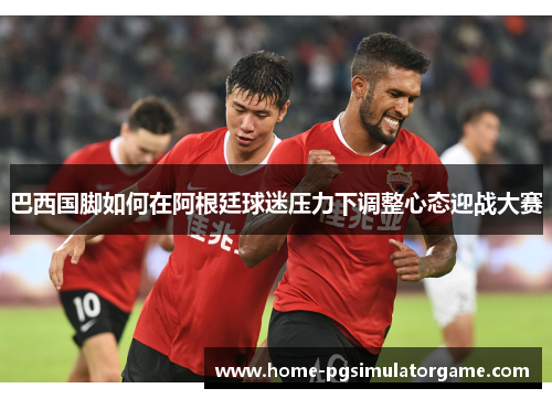 巴西国脚如何在阿根廷球迷压力下调整心态迎战大赛