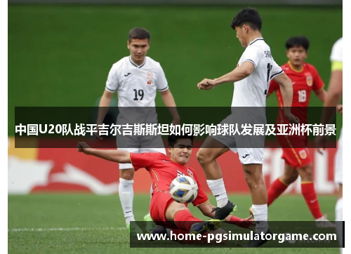 中国U20队战平吉尔吉斯斯坦如何影响球队发展及亚洲杯前景
