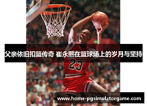 父亲依旧扣篮传奇 崔永熙在篮球场上的岁月与坚持
