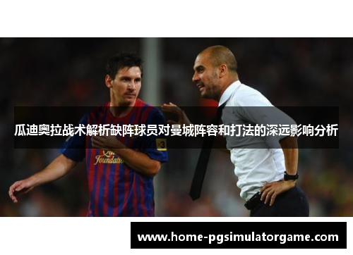 瓜迪奥拉战术解析缺阵球员对曼城阵容和打法的深远影响分析