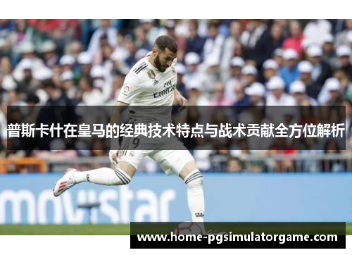 普斯卡什在皇马的经典技术特点与战术贡献全方位解析
