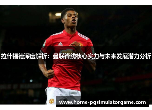 拉什福德深度解析：曼联锋线核心实力与未来发展潜力分析