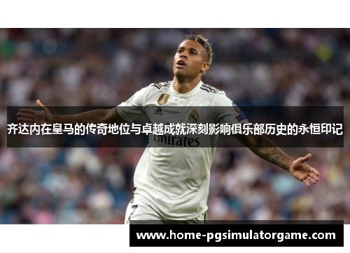 齐达内在皇马的传奇地位与卓越成就深刻影响俱乐部历史的永恒印记