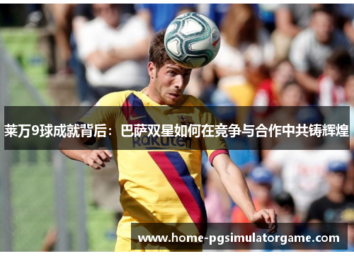 莱万9球成就背后：巴萨双星如何在竞争与合作中共铸辉煌