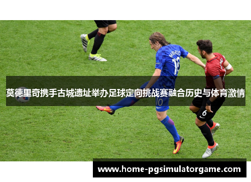 莫德里奇携手古城遗址举办足球定向挑战赛融合历史与体育激情