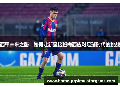 西甲未来之路：如何让新星接班梅西应对足球时代的挑战