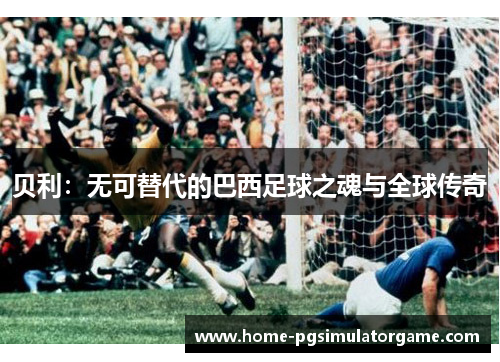 贝利:无可替代的巴西足球之魂与全球传奇 贝利:无可替代的巴西足球之魂与全球传奇