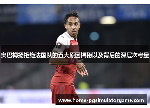 奥巴梅扬拒绝法国队的五大原因揭秘以及背后的深层次考量 奥巴梅扬拒绝法国队的五大原因揭秘以及背后的深层次考量