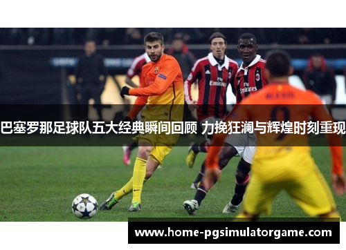 巴塞罗那足球队五大经典瞬间回顾 力挽狂澜与辉煌时刻重现