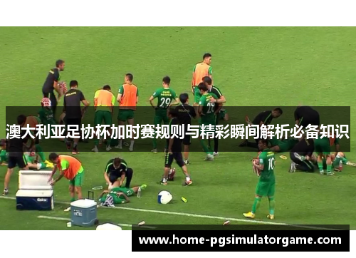 澳大利亚足协杯加时赛规则与精彩瞬间解析必备知识